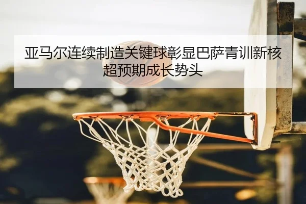 亚马尔连续制造关键球彰显巴萨青训新核超预期成长势头