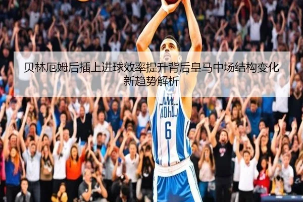 贝林厄姆后插上进球效率提升背后皇马中场结构变化新趋势解析